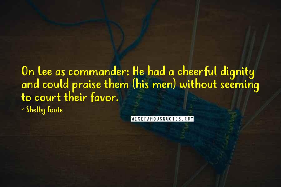 Shelby Foote Quotes: On Lee as commander: He had a cheerful dignity and could praise them (his men) without seeming to court their favor.