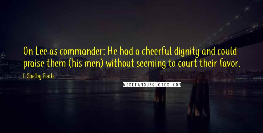 Shelby Foote Quotes: On Lee as commander: He had a cheerful dignity and could praise them (his men) without seeming to court their favor.