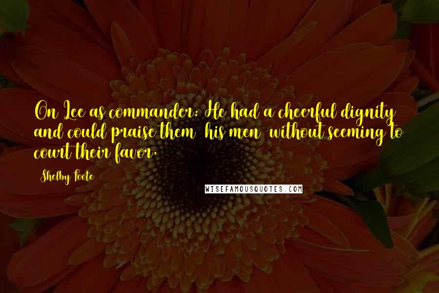 Shelby Foote Quotes: On Lee as commander: He had a cheerful dignity and could praise them (his men) without seeming to court their favor.
