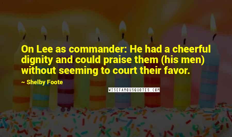 Shelby Foote Quotes: On Lee as commander: He had a cheerful dignity and could praise them (his men) without seeming to court their favor.