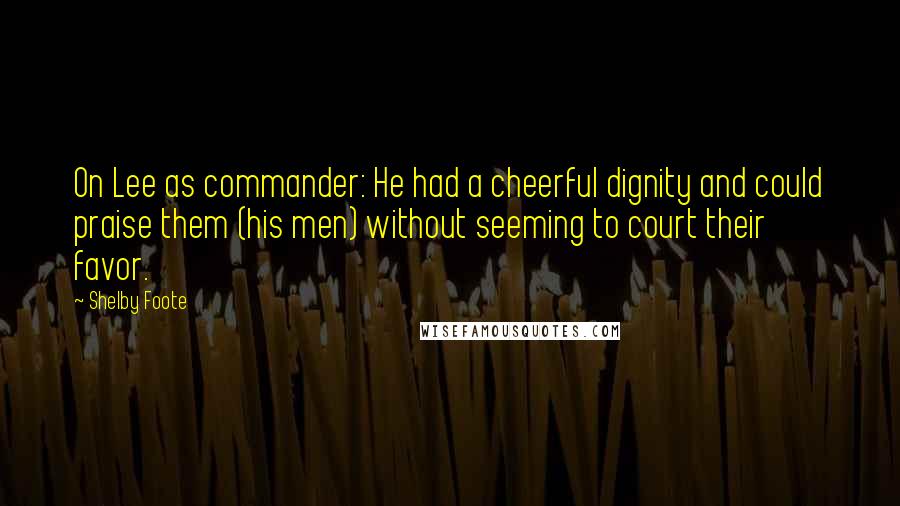 Shelby Foote Quotes: On Lee as commander: He had a cheerful dignity and could praise them (his men) without seeming to court their favor.