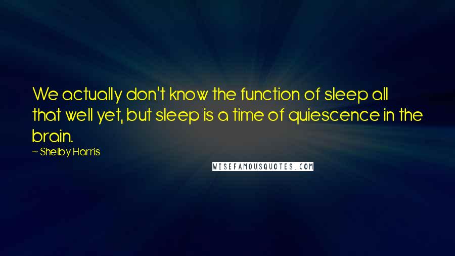 Shelby Harris Quotes: We actually don't know the function of sleep all that well yet, but sleep is a time of quiescence in the brain.