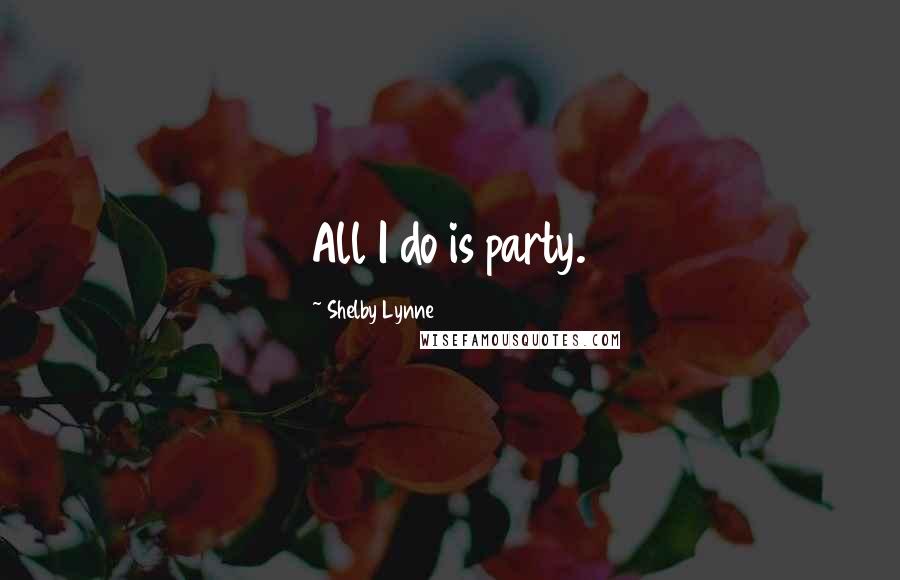 Shelby Lynne Quotes: All I do is party.
