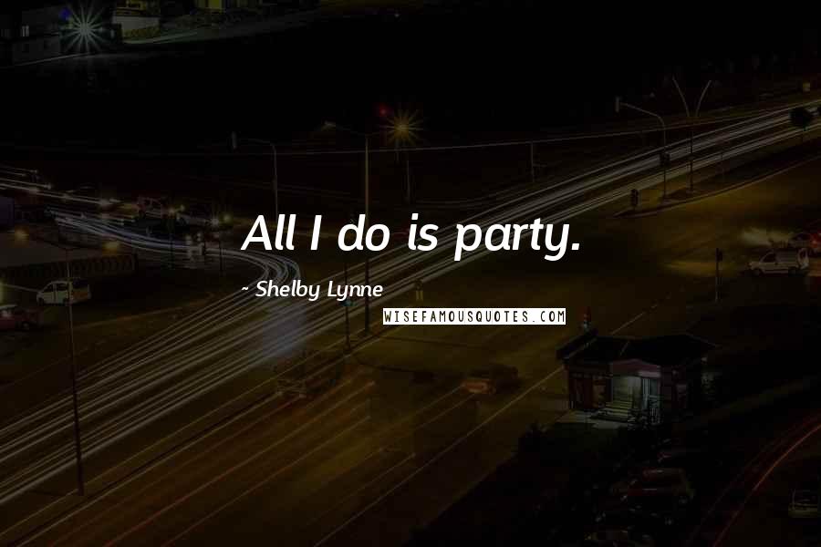 Shelby Lynne Quotes: All I do is party.