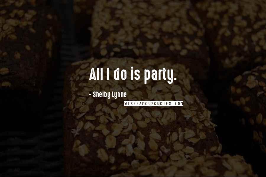 Shelby Lynne Quotes: All I do is party.