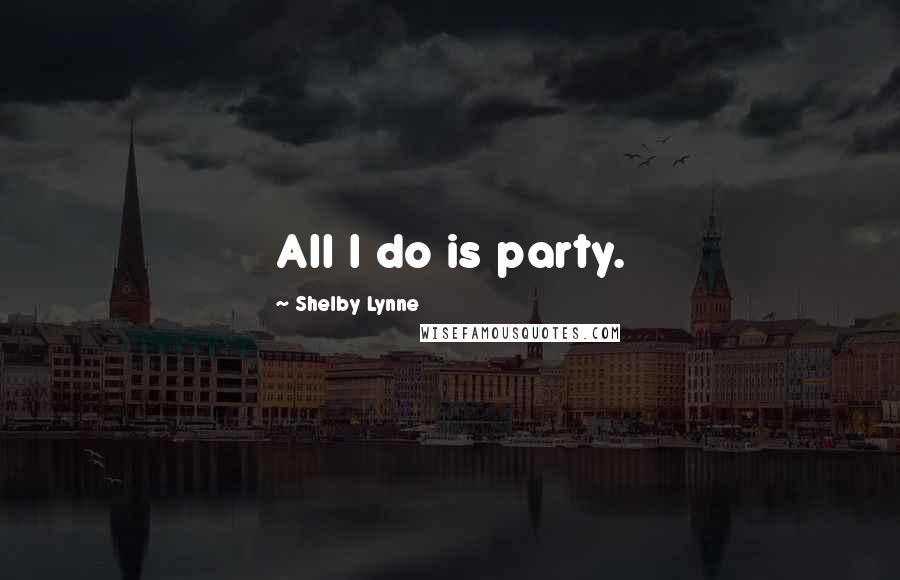 Shelby Lynne Quotes: All I do is party.