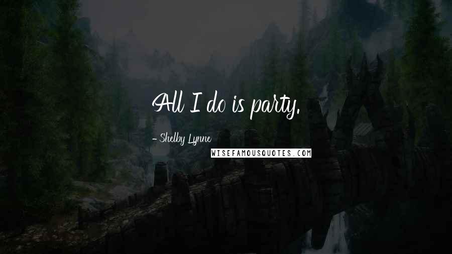 Shelby Lynne Quotes: All I do is party.