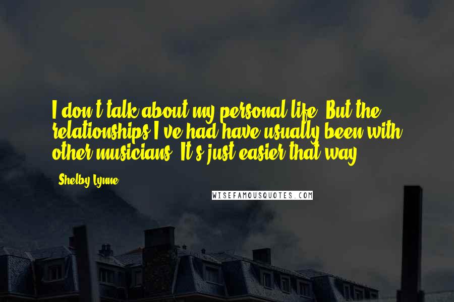 Shelby Lynne Quotes: I don't talk about my personal life. But the relationships I've had have usually been with other musicians. It's just easier that way.