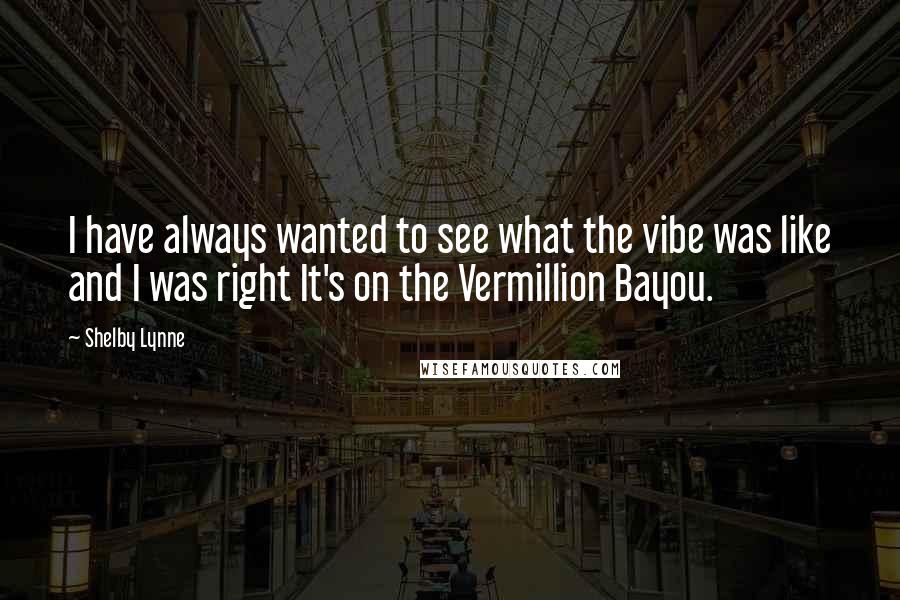 Shelby Lynne Quotes: I have always wanted to see what the vibe was like and I was right It's on the Vermillion Bayou.