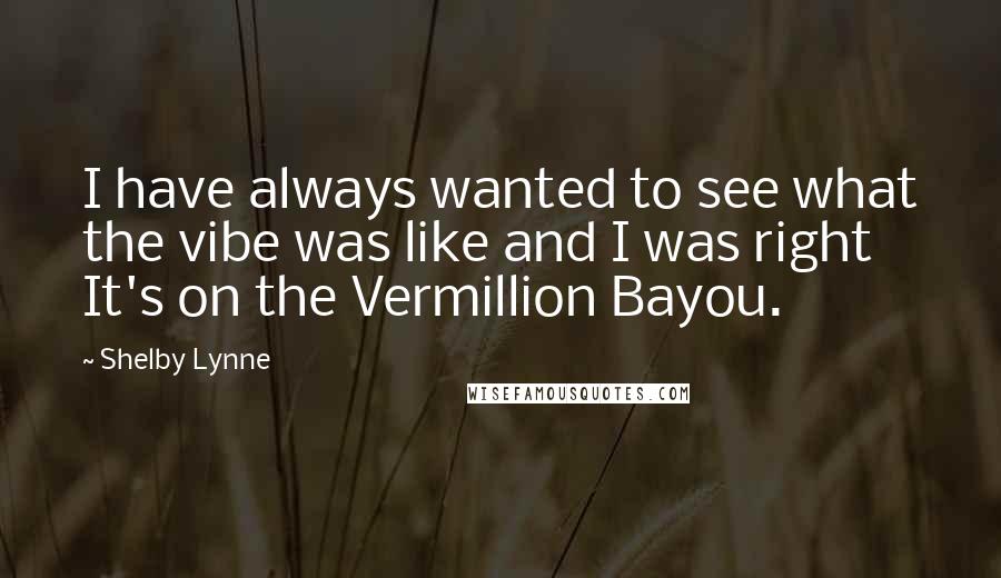 Shelby Lynne Quotes: I have always wanted to see what the vibe was like and I was right It's on the Vermillion Bayou.