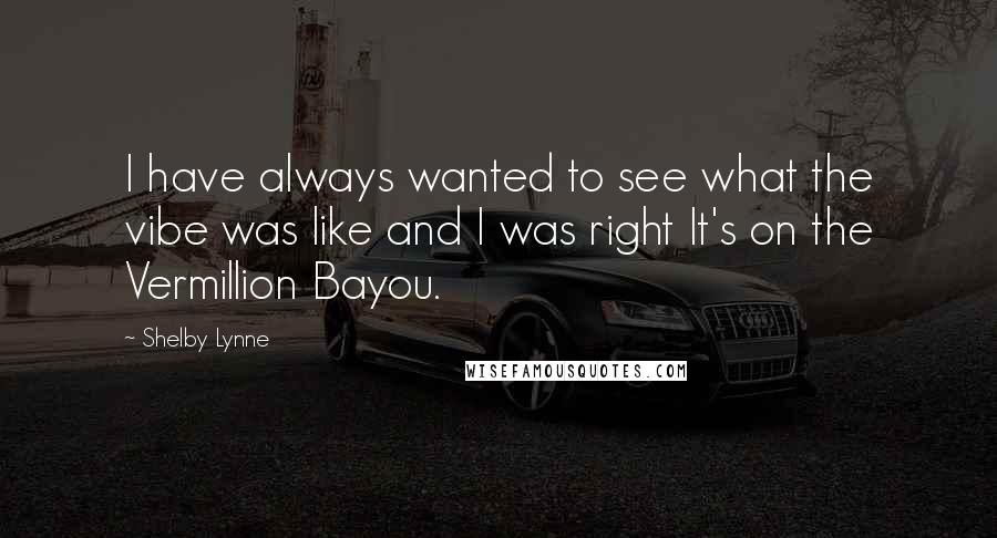 Shelby Lynne Quotes: I have always wanted to see what the vibe was like and I was right It's on the Vermillion Bayou.