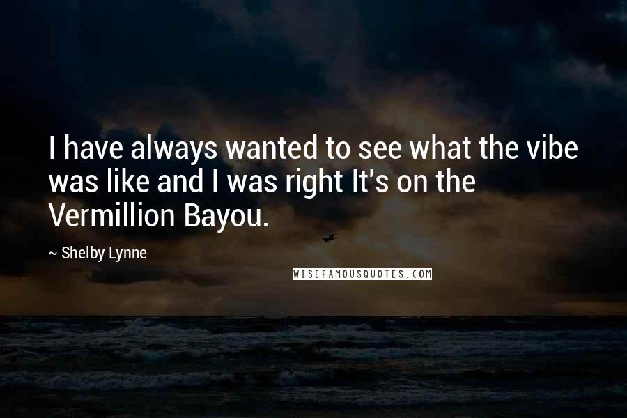 Shelby Lynne Quotes: I have always wanted to see what the vibe was like and I was right It's on the Vermillion Bayou.