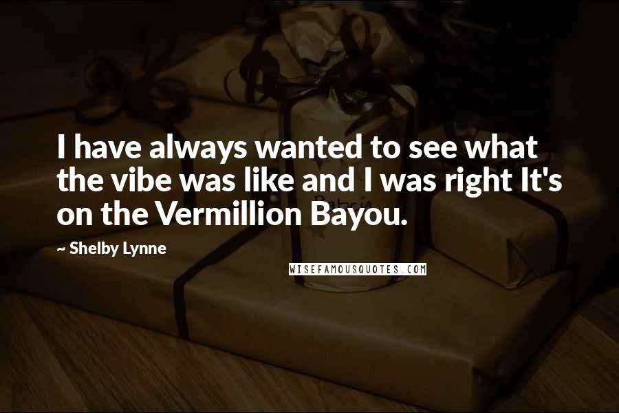 Shelby Lynne Quotes: I have always wanted to see what the vibe was like and I was right It's on the Vermillion Bayou.