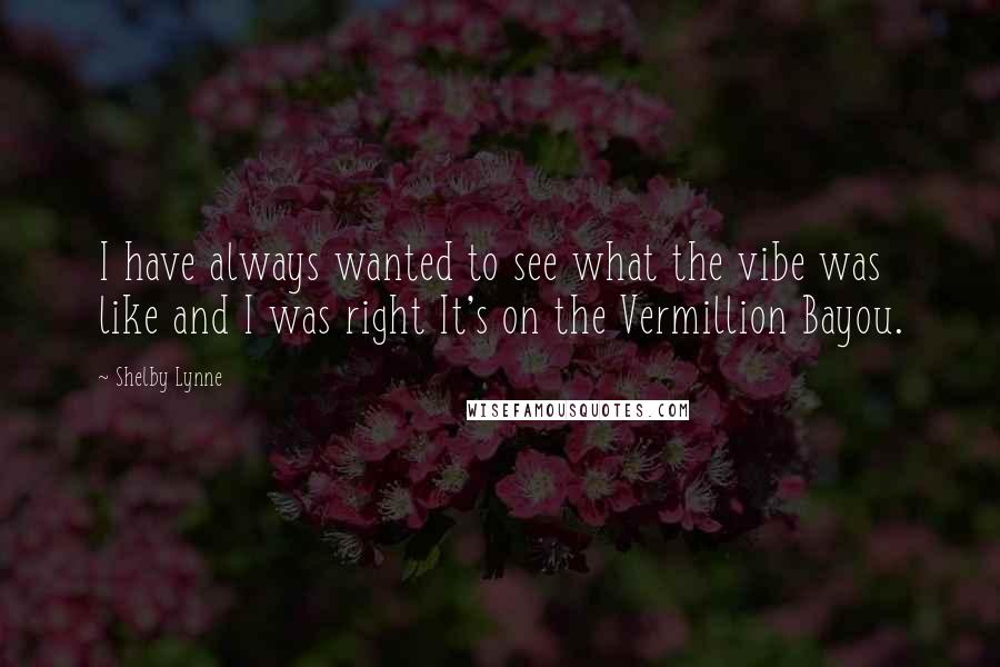 Shelby Lynne Quotes: I have always wanted to see what the vibe was like and I was right It's on the Vermillion Bayou.