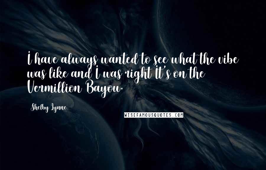 Shelby Lynne Quotes: I have always wanted to see what the vibe was like and I was right It's on the Vermillion Bayou.