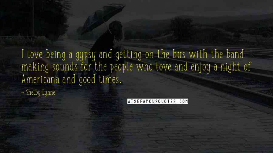Shelby Lynne Quotes: I love being a gypsy and getting on the bus with the band making sounds for the people who love and enjoy a night of Americana and good times.