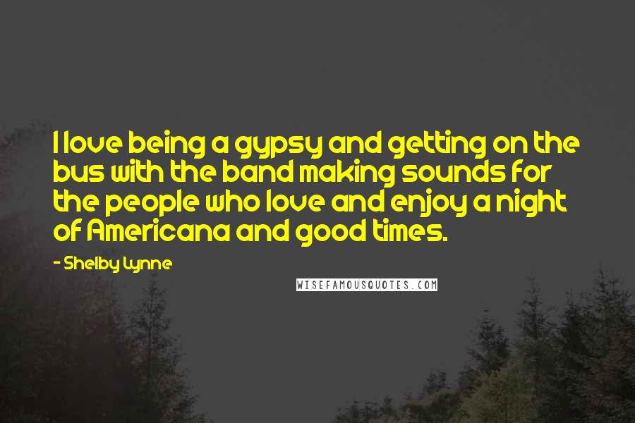 Shelby Lynne Quotes: I love being a gypsy and getting on the bus with the band making sounds for the people who love and enjoy a night of Americana and good times.
