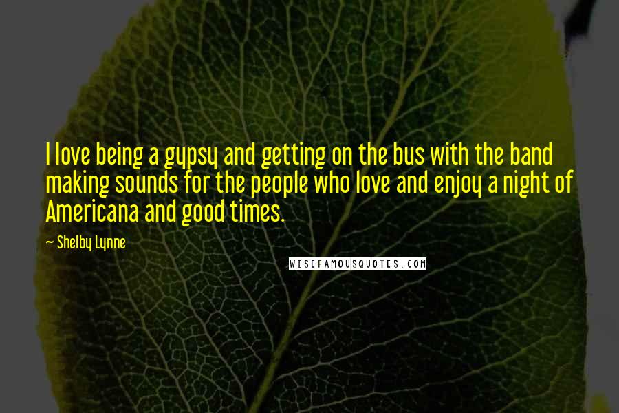 Shelby Lynne Quotes: I love being a gypsy and getting on the bus with the band making sounds for the people who love and enjoy a night of Americana and good times.
