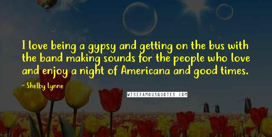 Shelby Lynne Quotes: I love being a gypsy and getting on the bus with the band making sounds for the people who love and enjoy a night of Americana and good times.