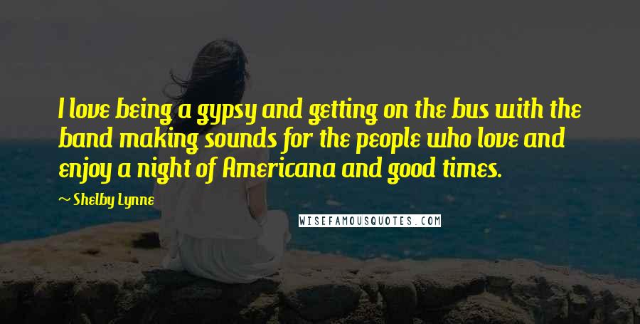 Shelby Lynne Quotes: I love being a gypsy and getting on the bus with the band making sounds for the people who love and enjoy a night of Americana and good times.