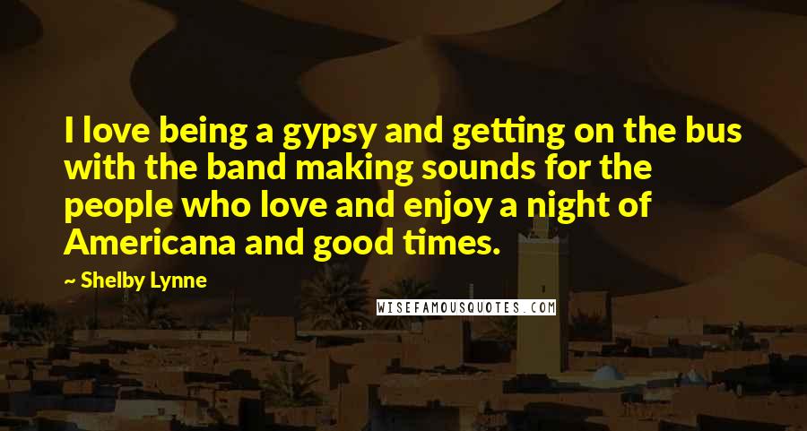 Shelby Lynne Quotes: I love being a gypsy and getting on the bus with the band making sounds for the people who love and enjoy a night of Americana and good times.