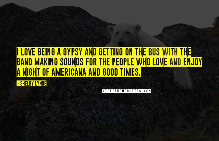 Shelby Lynne Quotes: I love being a gypsy and getting on the bus with the band making sounds for the people who love and enjoy a night of Americana and good times.