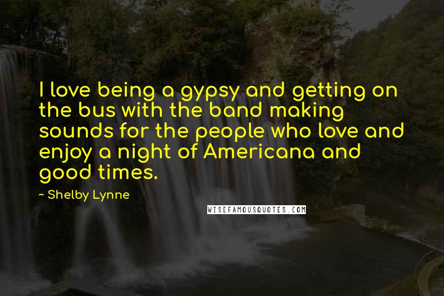 Shelby Lynne Quotes: I love being a gypsy and getting on the bus with the band making sounds for the people who love and enjoy a night of Americana and good times.