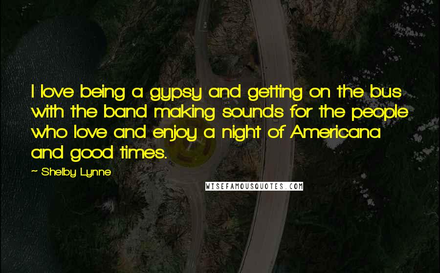 Shelby Lynne Quotes: I love being a gypsy and getting on the bus with the band making sounds for the people who love and enjoy a night of Americana and good times.