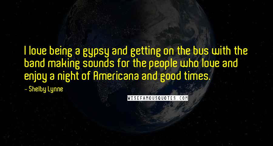 Shelby Lynne Quotes: I love being a gypsy and getting on the bus with the band making sounds for the people who love and enjoy a night of Americana and good times.