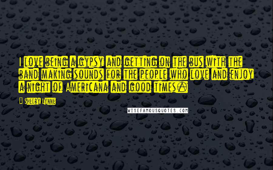 Shelby Lynne Quotes: I love being a gypsy and getting on the bus with the band making sounds for the people who love and enjoy a night of Americana and good times.