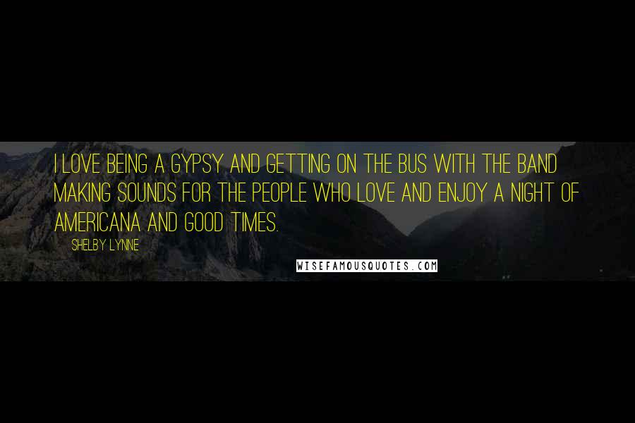 Shelby Lynne Quotes: I love being a gypsy and getting on the bus with the band making sounds for the people who love and enjoy a night of Americana and good times.