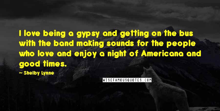 Shelby Lynne Quotes: I love being a gypsy and getting on the bus with the band making sounds for the people who love and enjoy a night of Americana and good times.