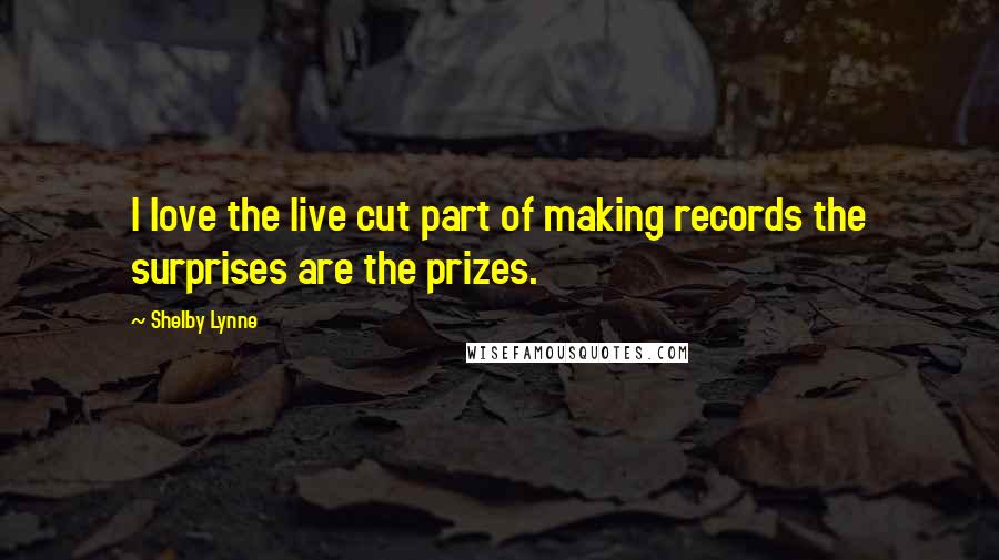 Shelby Lynne Quotes: I love the live cut part of making records the surprises are the prizes.