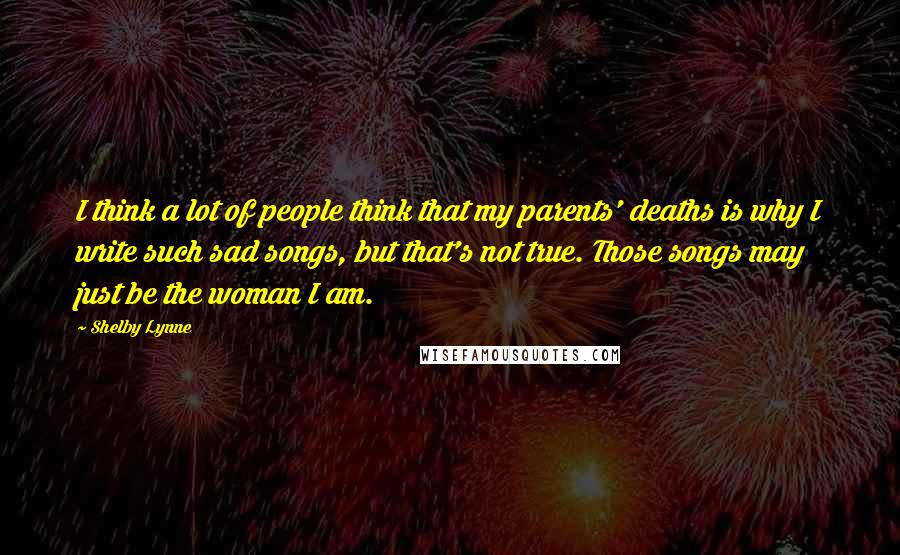 Shelby Lynne Quotes: I think a lot of people think that my parents' deaths is why I write such sad songs, but that's not true. Those songs may just be the woman I am.