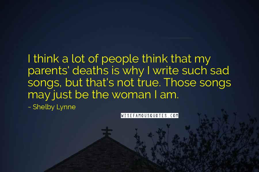 Shelby Lynne Quotes: I think a lot of people think that my parents' deaths is why I write such sad songs, but that's not true. Those songs may just be the woman I am.