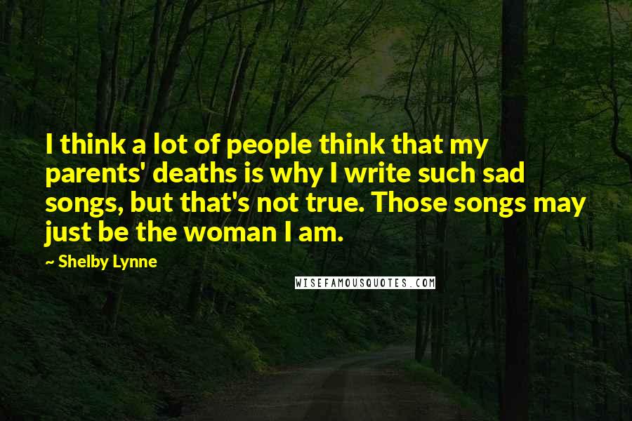 Shelby Lynne Quotes: I think a lot of people think that my parents' deaths is why I write such sad songs, but that's not true. Those songs may just be the woman I am.