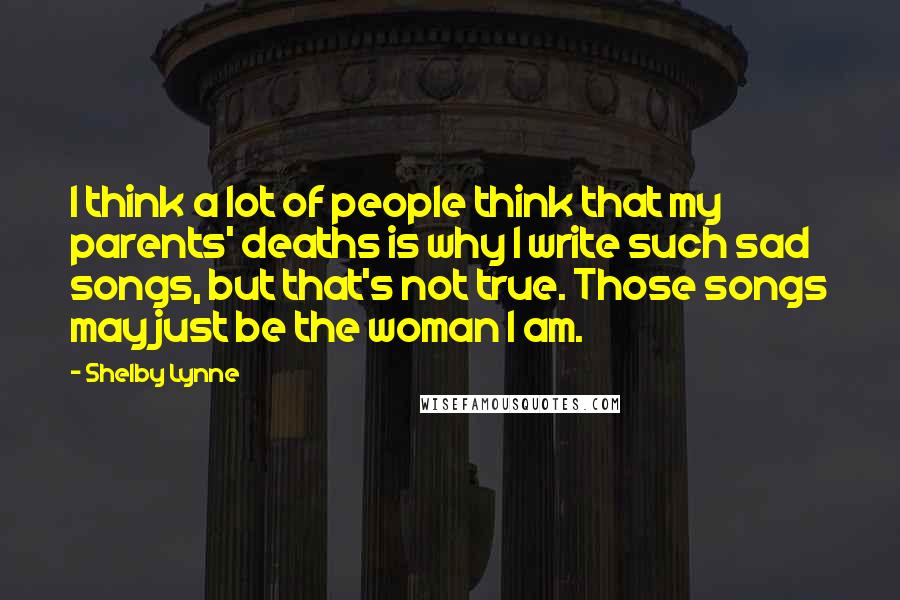 Shelby Lynne Quotes: I think a lot of people think that my parents' deaths is why I write such sad songs, but that's not true. Those songs may just be the woman I am.