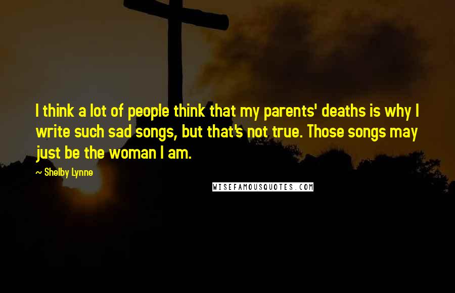 Shelby Lynne Quotes: I think a lot of people think that my parents' deaths is why I write such sad songs, but that's not true. Those songs may just be the woman I am.