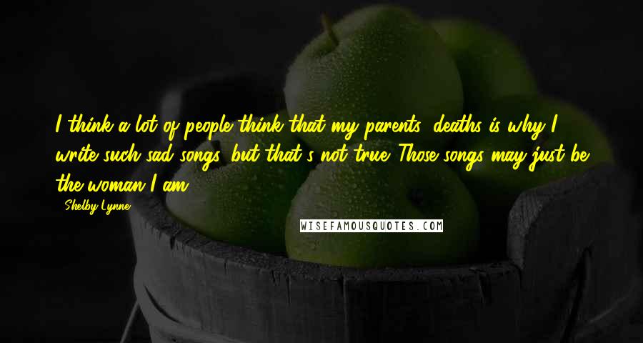 Shelby Lynne Quotes: I think a lot of people think that my parents' deaths is why I write such sad songs, but that's not true. Those songs may just be the woman I am.