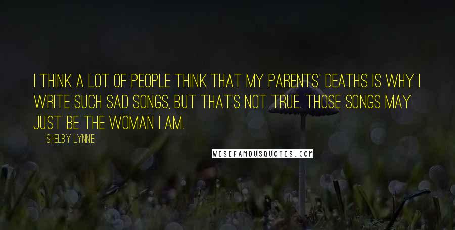 Shelby Lynne Quotes: I think a lot of people think that my parents' deaths is why I write such sad songs, but that's not true. Those songs may just be the woman I am.