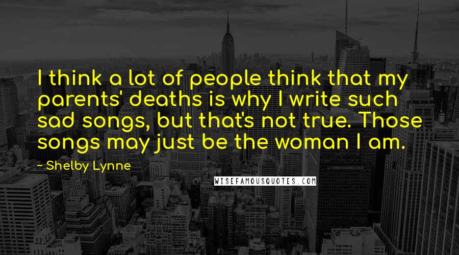 Shelby Lynne Quotes: I think a lot of people think that my parents' deaths is why I write such sad songs, but that's not true. Those songs may just be the woman I am.