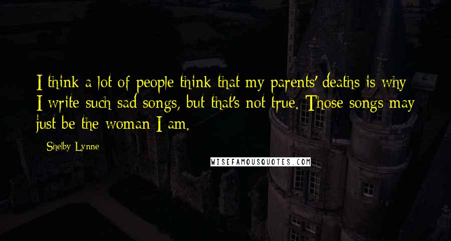 Shelby Lynne Quotes: I think a lot of people think that my parents' deaths is why I write such sad songs, but that's not true. Those songs may just be the woman I am.