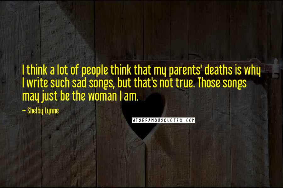 Shelby Lynne Quotes: I think a lot of people think that my parents' deaths is why I write such sad songs, but that's not true. Those songs may just be the woman I am.