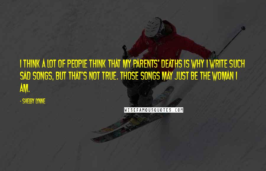 Shelby Lynne Quotes: I think a lot of people think that my parents' deaths is why I write such sad songs, but that's not true. Those songs may just be the woman I am.