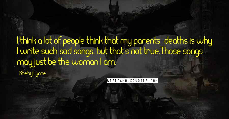 Shelby Lynne Quotes: I think a lot of people think that my parents' deaths is why I write such sad songs, but that's not true. Those songs may just be the woman I am.