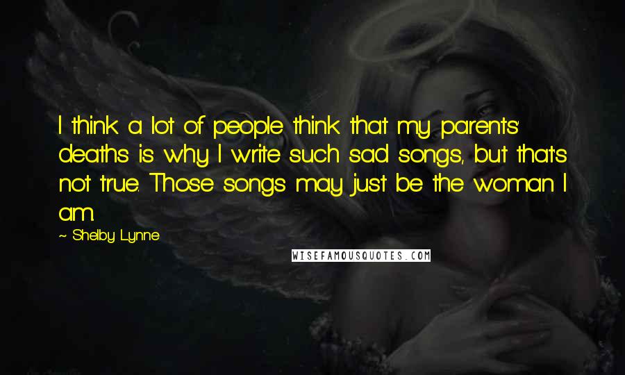 Shelby Lynne Quotes: I think a lot of people think that my parents' deaths is why I write such sad songs, but that's not true. Those songs may just be the woman I am.