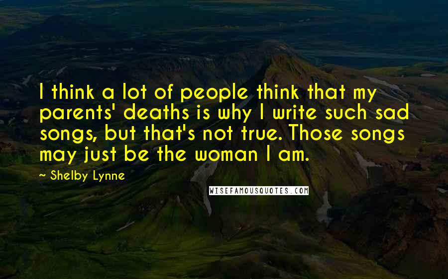 Shelby Lynne Quotes: I think a lot of people think that my parents' deaths is why I write such sad songs, but that's not true. Those songs may just be the woman I am.