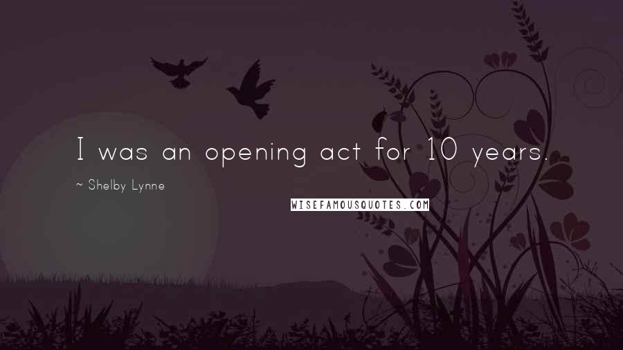 Shelby Lynne Quotes: I was an opening act for 10 years.