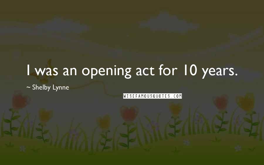Shelby Lynne Quotes: I was an opening act for 10 years.