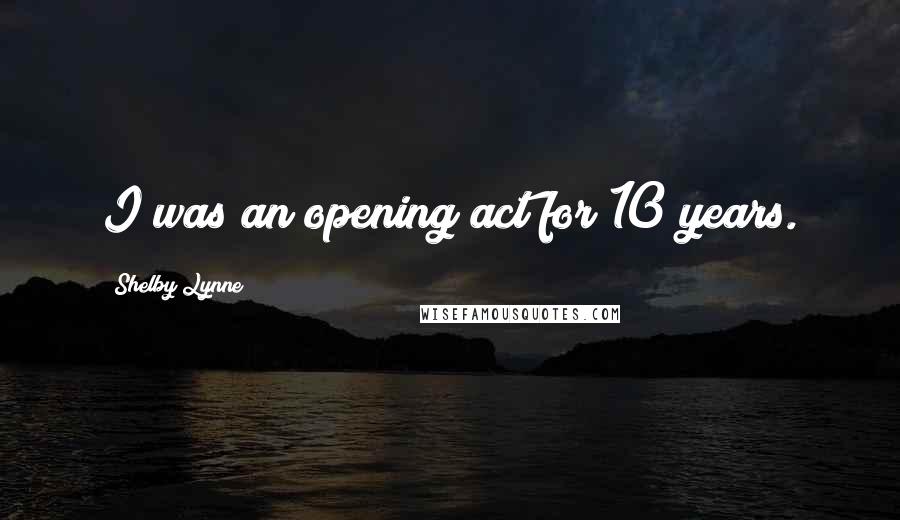 Shelby Lynne Quotes: I was an opening act for 10 years.